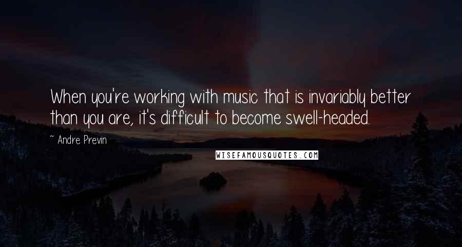 Andre Previn quotes: When you're working with music that is invariably better than you are, it's difficult to become swell-headed.