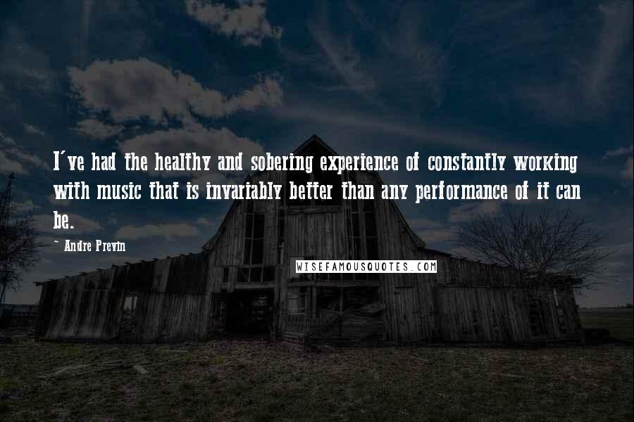 Andre Previn quotes: I've had the healthy and sobering experience of constantly working with music that is invariably better than any performance of it can be.