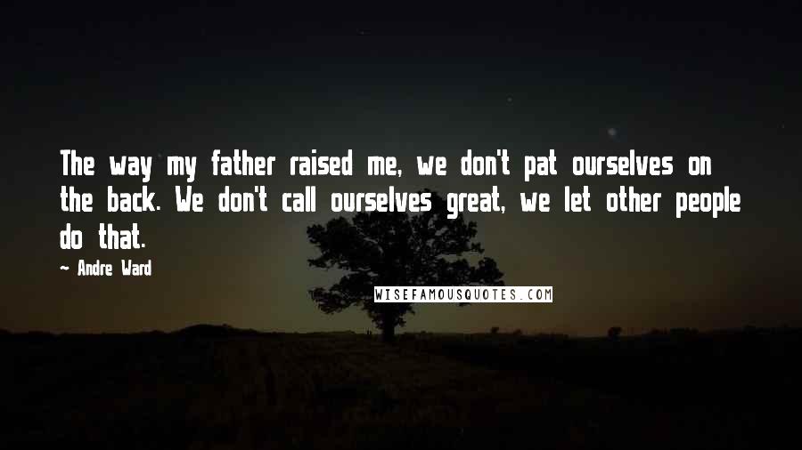 Andre Ward quotes: The way my father raised me, we don't pat ourselves on the back. We don't call ourselves great, we let other people do that.