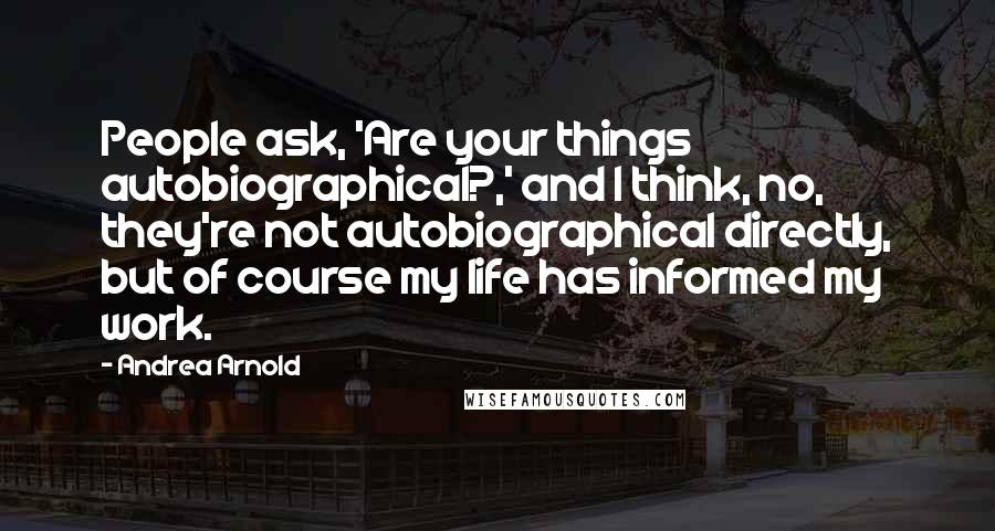 Andrea Arnold quotes: People ask, 'Are your things autobiographical?,' and I think, no, they're not autobiographical directly, but of course my life has informed my work.
