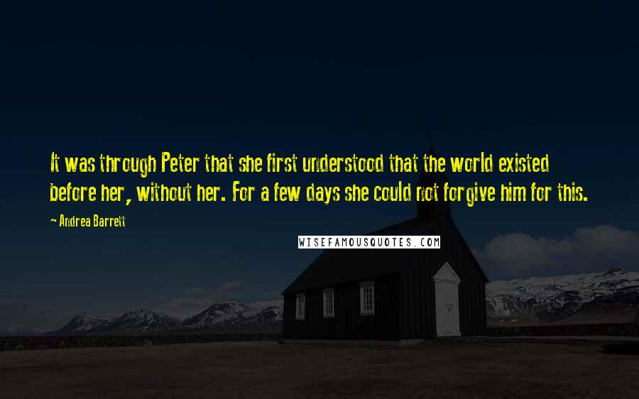 Andrea Barrett quotes: It was through Peter that she first understood that the world existed before her, without her. For a few days she could not forgive him for this.