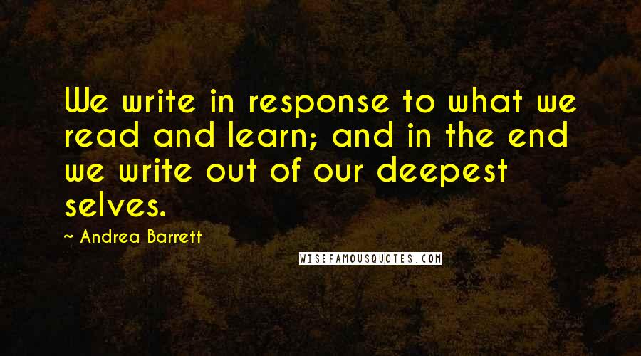 Andrea Barrett quotes: We write in response to what we read and learn; and in the end we write out of our deepest selves.