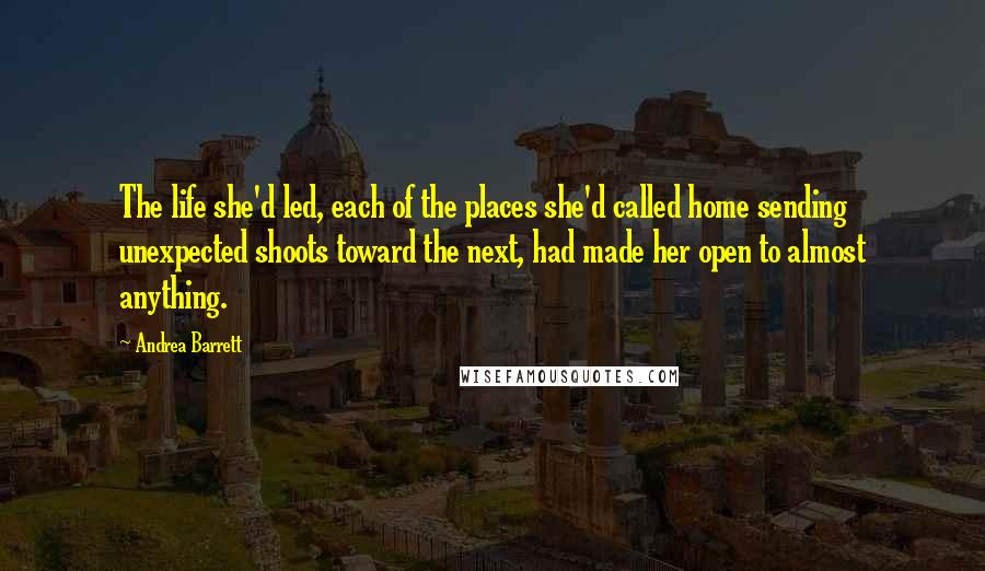 Andrea Barrett quotes: The life she'd led, each of the places she'd called home sending unexpected shoots toward the next, had made her open to almost anything.