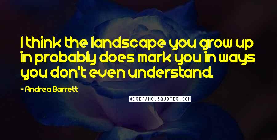 Andrea Barrett quotes: I think the landscape you grow up in probably does mark you in ways you don't even understand.