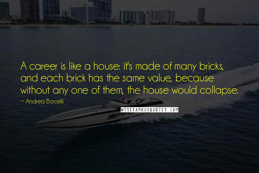 Andrea Bocelli quotes: A career is like a house: it's made of many bricks, and each brick has the same value, because without any one of them, the house would collapse. Andrea Bocelli quotes: A career is like a house: it's made of many bricks, and each brick has the same value, because without any one of them, the house would collapse.