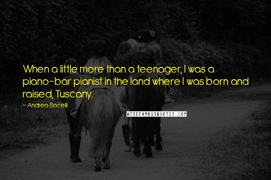 Andrea Bocelli quotes: When a little more than a teenager, I was a piano-bar pianist in the land where I was born and raised, Tuscany. Andrea Bocelli quotes: When a little more than a teenager, I was a piano-bar pianist in the land where I was born and raised, Tuscany.