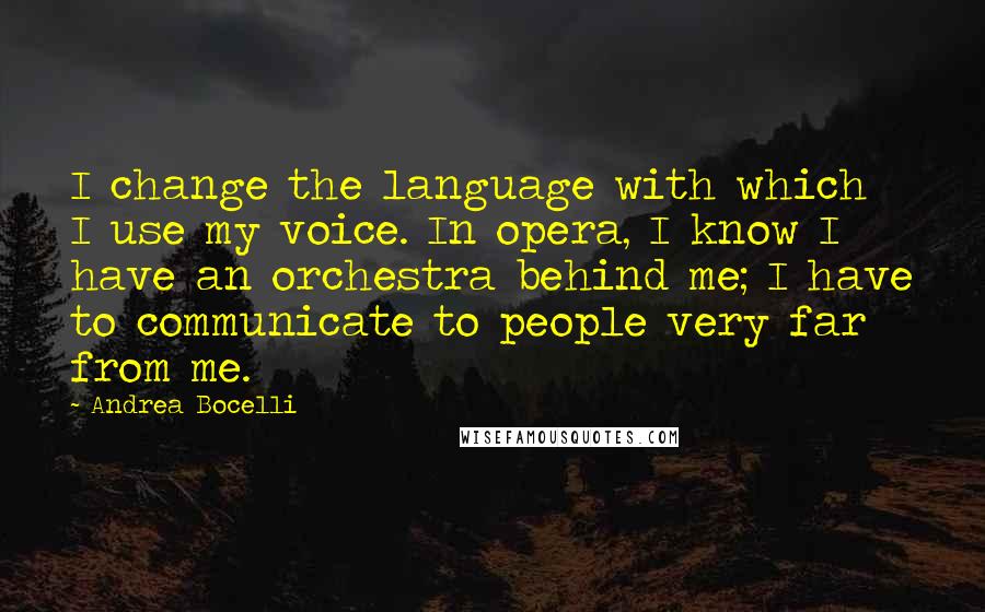 Andrea Bocelli quotes: I change the language with which I use my voice. In opera, I know I have an orchestra behind me; I have to communicate to people very far from me. Andrea Bocelli quotes: I change the language with which I use my voice. In opera, I know I have an orchestra behind me; I have to communicate to people very far from me.