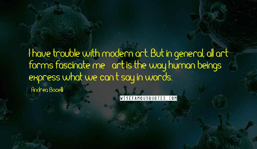Andrea Bocelli quotes: I have trouble with modern art. But in general, all art forms fascinate me - art is the way human beings express what we can't say in words. Andrea Bocelli quotes: I have trouble with modern art. But in general, all art forms fascinate me - art is the way human beings express what we can't say in words.
