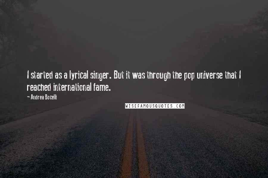 Andrea Bocelli quotes: I started as a lyrical singer. But it was through the pop universe that I reached international fame. Andrea Bocelli quotes: I started as a lyrical singer. But it was through the pop universe that I reached international fame.