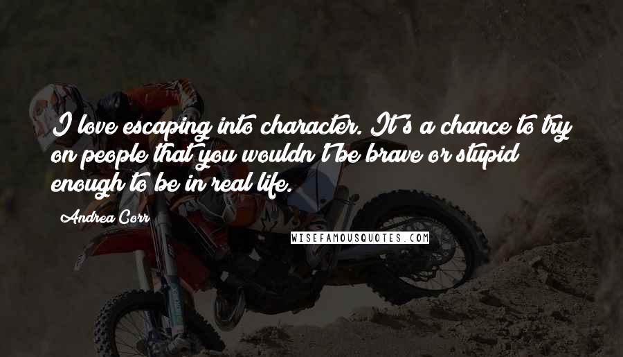 Andrea Corr quotes: I love escaping into character. It's a chance to try on people that you wouldn't be brave or stupid enough to be in real life. Andrea Corr quotes: I love escaping into character. It's a chance to try on people that you wouldn't be brave or stupid enough to be in real life.