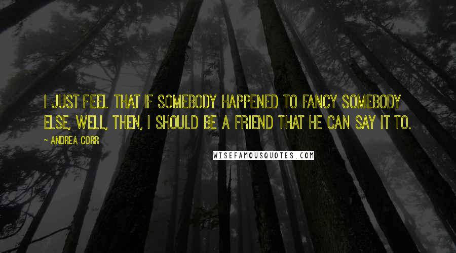 Andrea Corr quotes: I just feel that if somebody happened to fancy somebody else, well, then, I should be a friend that he can say it to.