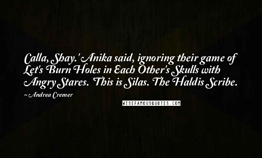 Andrea Cremer quotes: Calla, Shay.' Anika said, ignoring their game of Let's Burn Holes in Each Other's Skulls with Angry Stares. 'This is Silas. The Haldis Scribe. Andrea Cremer quotes: Calla, Shay.' Anika said, ignoring their game of Let's Burn Holes in Each Other's Skulls with Angry Stares. 'This is Silas. The Haldis Scribe.
