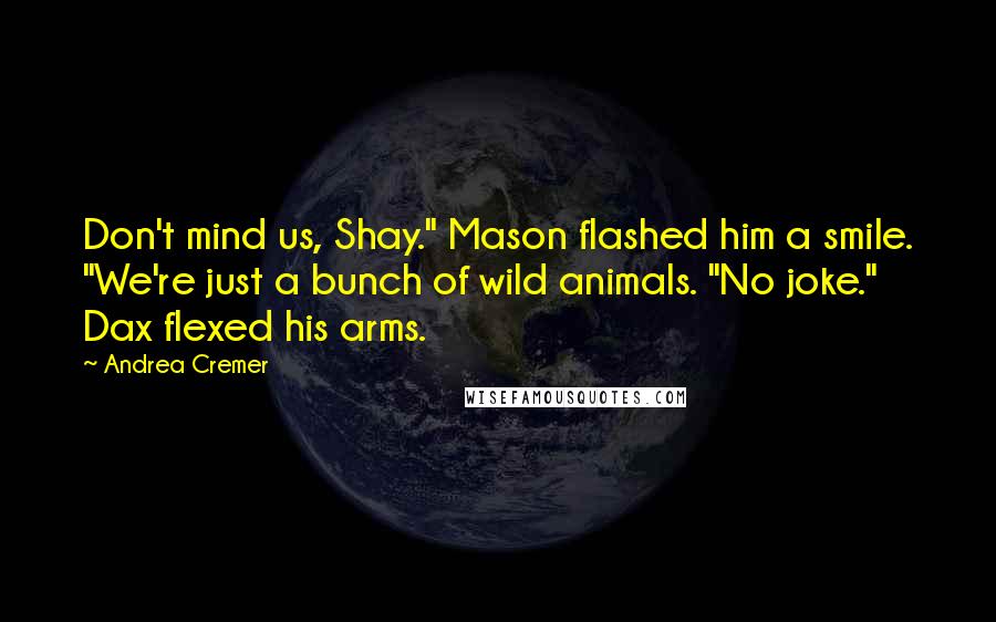Andrea Cremer quotes: Don't mind us, Shay." Mason flashed him a smile. "We're just a bunch of wild animals. "No joke." Dax flexed his arms. Andrea Cremer quotes: Don't mind us, Shay." Mason flashed him a smile. "We're just a bunch of wild animals. "No joke." Dax flexed his arms.