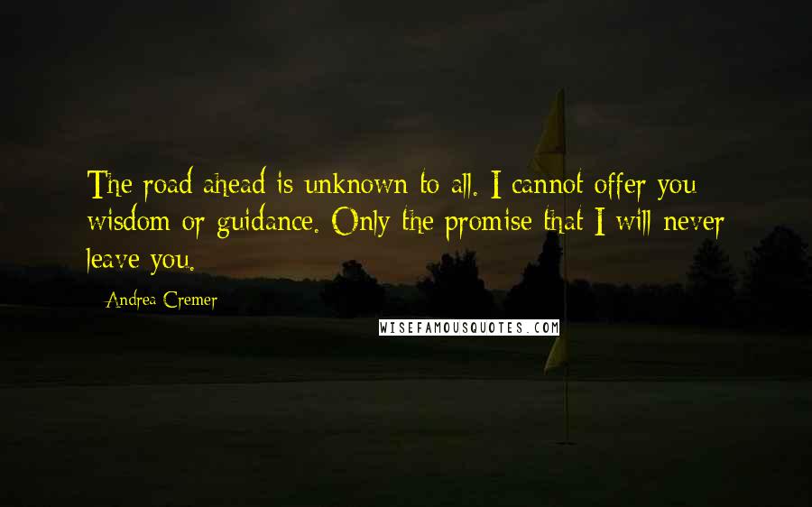 Andrea Cremer quotes: The road ahead is unknown to all. I cannot offer you wisdom or guidance. Only the promise that I will never leave you. Andrea Cremer quotes: The road ahead is unknown to all. I cannot offer you wisdom or guidance. Only the promise that I will never leave you.