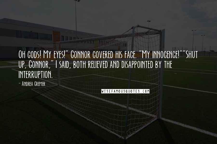 Andrea Cremer quotes: Oh gods! My eyes!" Connor covered his face. "My innocence!""Shut up, Connor," I said, both relieved and disappointed by the interruption. Andrea Cremer quotes: Oh gods! My eyes!" Connor covered his face. "My innocence!""Shut up, Connor," I said, both relieved and disappointed by the interruption.