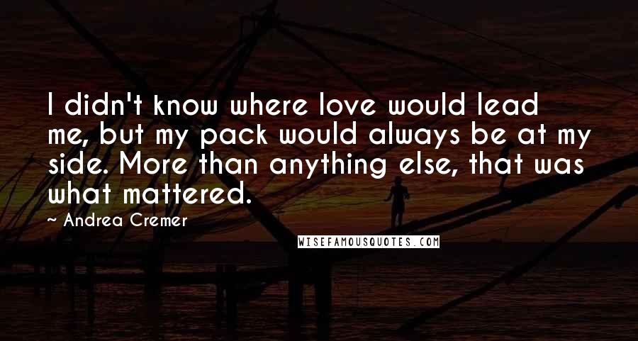 Andrea Cremer quotes: I didn't know where love would lead me, but my pack would always be at my side. More than anything else, that was what mattered. Andrea Cremer quotes: I didn't know where love would lead me, but my pack would always be at my side. More than anything else, that was what mattered.