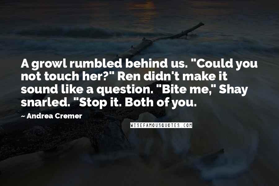 Andrea Cremer quotes: A growl rumbled behind us. "Could you not touch her?" Ren didn't make it sound like a question. "Bite me," Shay snarled. "Stop it. Both of you. Andrea Cremer quotes: A growl rumbled behind us. "Could you not touch her?" Ren didn't make it sound like a question. "Bite me," Shay snarled. "Stop it. Both of you.