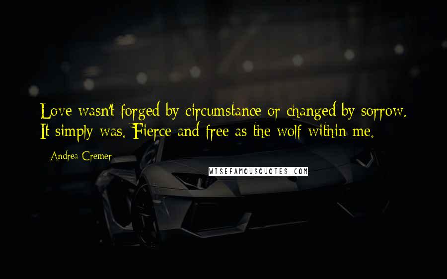 Andrea Cremer quotes: Love wasn't forged by circumstance or changed by sorrow. It simply was. Fierce and free as the wolf within me. Andrea Cremer quotes: Love wasn't forged by circumstance or changed by sorrow. It simply was. Fierce and free as the wolf within me.