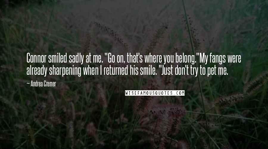 Andrea Cremer quotes: Connor smiled sadly at me. "Go on, that's where you belong."My fangs were already sharpening when I returned his smile. "Just don't try to pet me. Andrea Cremer quotes: Connor smiled sadly at me. "Go on, that's where you belong."My fangs were already sharpening when I returned his smile. "Just don't try to pet me.