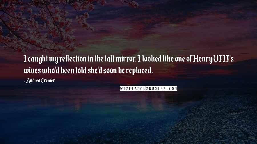 Andrea Cremer quotes: I caught my reflection in the tall mirror. I looked like one of Henry VIII's wives who'd been told she'd soon be replaced. Andrea Cremer quotes: I caught my reflection in the tall mirror. I looked like one of Henry VIII's wives who'd been told she'd soon be replaced.