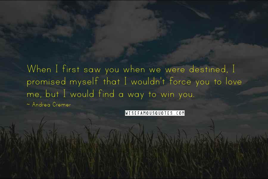 Andrea Cremer quotes: When I first saw you when we were destined, I promised myself that I wouldn't force you to love me, but I would find a way to win you. Andrea Cremer quotes: When I first saw you when we were destined, I promised myself that I wouldn't force you to love me, but I would find a way to win you.