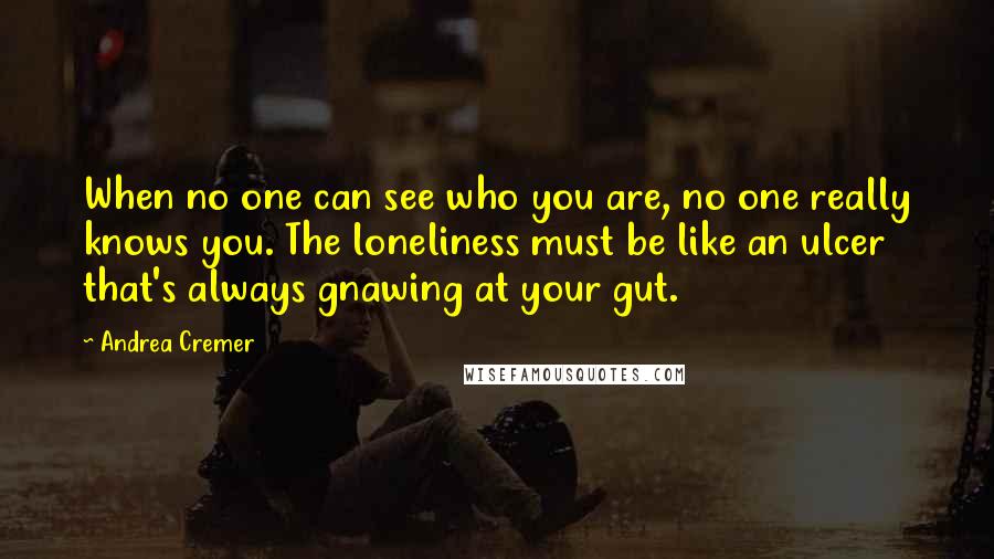Andrea Cremer quotes: When no one can see who you are, no one really knows you. The loneliness must be like an ulcer that's always gnawing at your gut. Andrea Cremer quotes: When no one can see who you are, no one really knows you. The loneliness must be like an ulcer that's always gnawing at your gut.