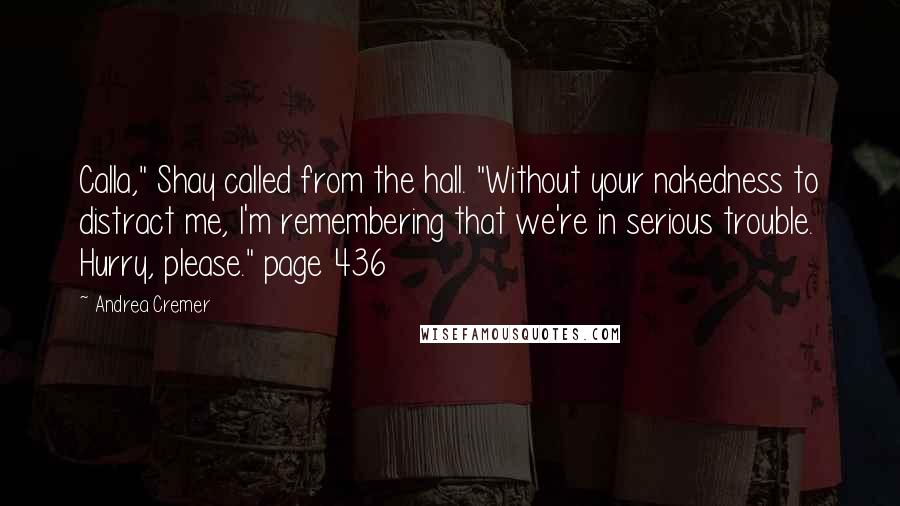 Andrea Cremer quotes: Calla," Shay called from the hall. "Without your nakedness to distract me, I'm remembering that we're in serious trouble. Hurry, please." page 436 Andrea Cremer quotes: Calla," Shay called from the hall. "Without your nakedness to distract me, I'm remembering that we're in serious trouble. Hurry, please." page 436