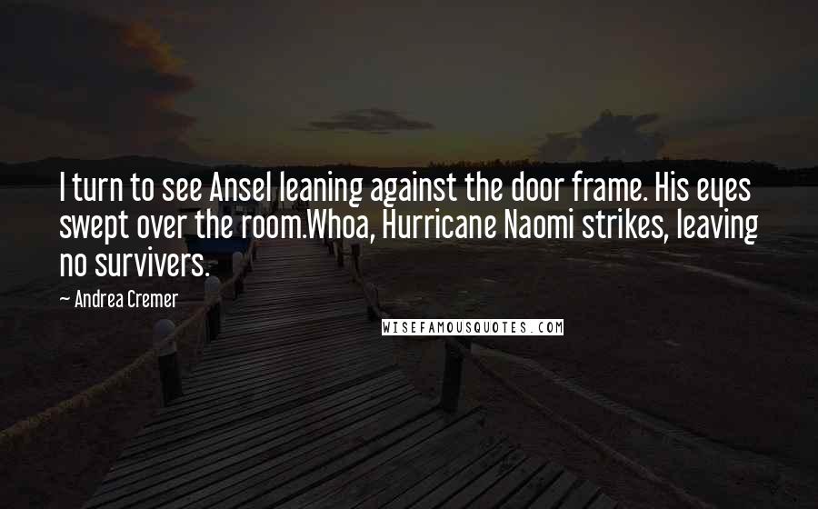 Andrea Cremer quotes: I turn to see Ansel leaning against the door frame. His eyes swept over the room.Whoa, Hurricane Naomi strikes, leaving no survivers. Andrea Cremer quotes: I turn to see Ansel leaning against the door frame. His eyes swept over the room.Whoa, Hurricane Naomi strikes, leaving no survivers.
