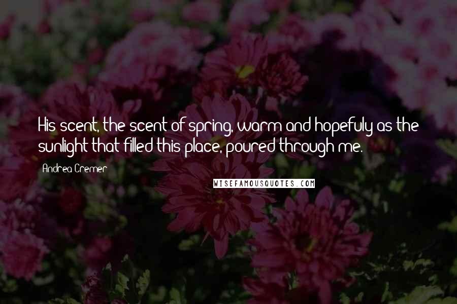 Andrea Cremer quotes: His scent, the scent of spring, warm and hopefuly as the sunlight that filled this place, poured through me. Andrea Cremer quotes: His scent, the scent of spring, warm and hopefuly as the sunlight that filled this place, poured through me.