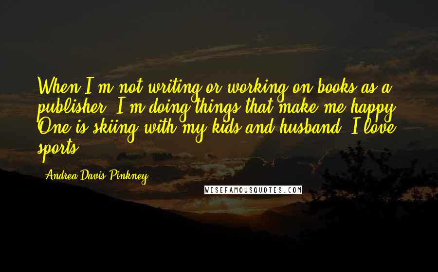 Andrea Davis Pinkney quotes: When I'm not writing or working on books as a publisher, I'm doing things that make me happy. One is skiing with my kids and husband. I love sports.