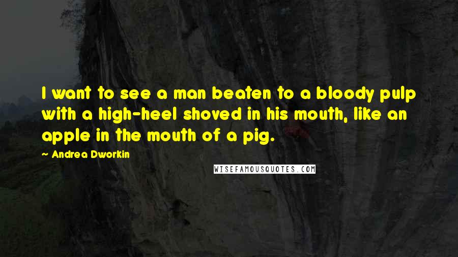 Andrea Dworkin quotes: I want to see a man beaten to a bloody pulp with a high-heel shoved in his mouth, like an apple in the mouth of a pig.