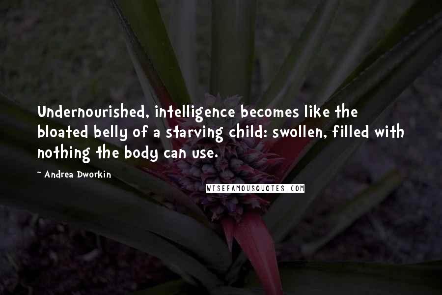 Andrea Dworkin quotes: Undernourished, intelligence becomes like the bloated belly of a starving child: swollen, filled with nothing the body can use. Andrea Dworkin quotes: Undernourished, intelligence becomes like the bloated belly of a starving child: swollen, filled with nothing the body can use.
