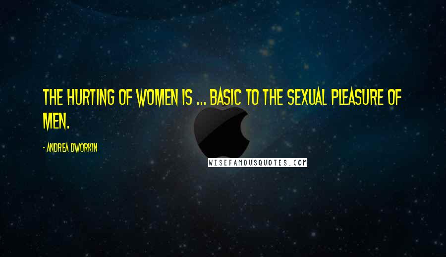 Andrea Dworkin quotes: The hurting of women is ... basic to the sexual pleasure of men.