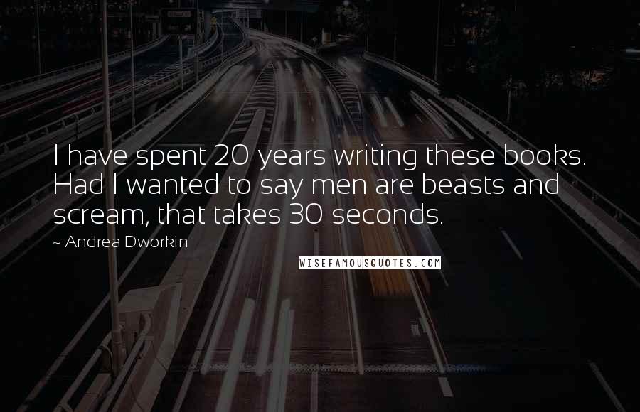 Andrea Dworkin quotes: I have spent 20 years writing these books. Had I wanted to say men are beasts and scream, that takes 30 seconds.