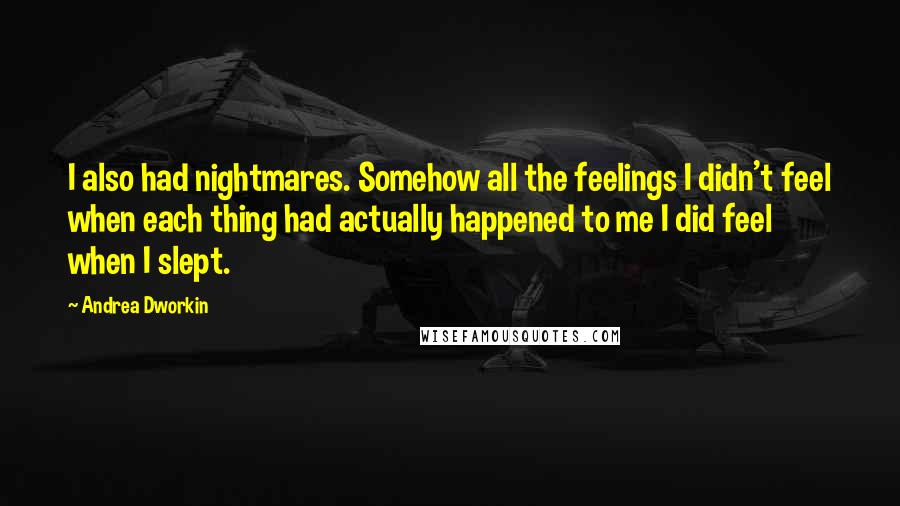 Andrea Dworkin quotes: I also had nightmares. Somehow all the feelings I didn't feel when each thing had actually happened to me I did feel when I slept. Andrea Dworkin quotes: I also had nightmares. Somehow all the feelings I didn't feel when each thing had actually happened to me I did feel when I slept.