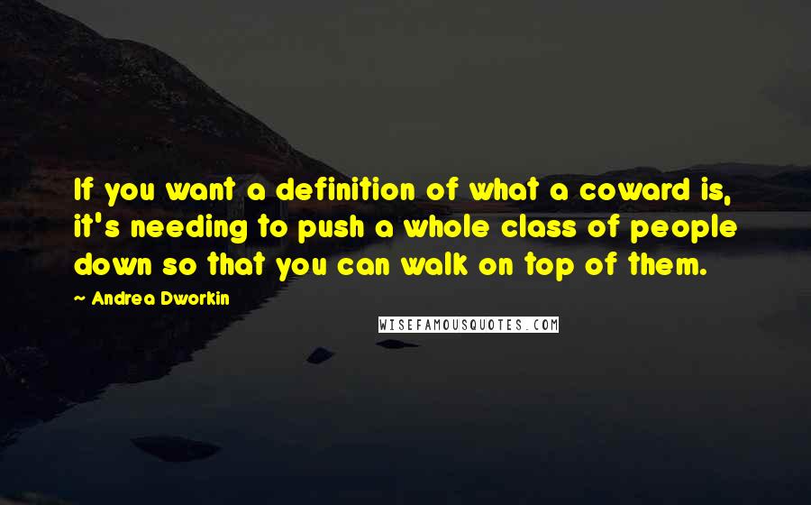 Andrea Dworkin quotes: If you want a definition of what a coward is, it's needing to push a whole class of people down so that you can walk on top of them. Andrea Dworkin quotes: If you want a definition of what a coward is, it's needing to push a whole class of people down so that you can walk on top of them.