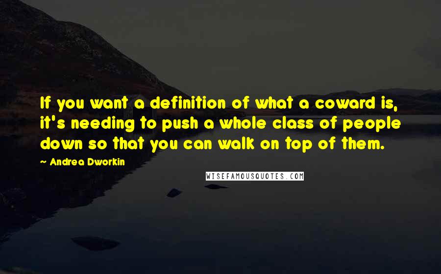 Andrea Dworkin quotes: If you want a definition of what a coward is, it's needing to push a whole class of people down so that you can walk on top of them.