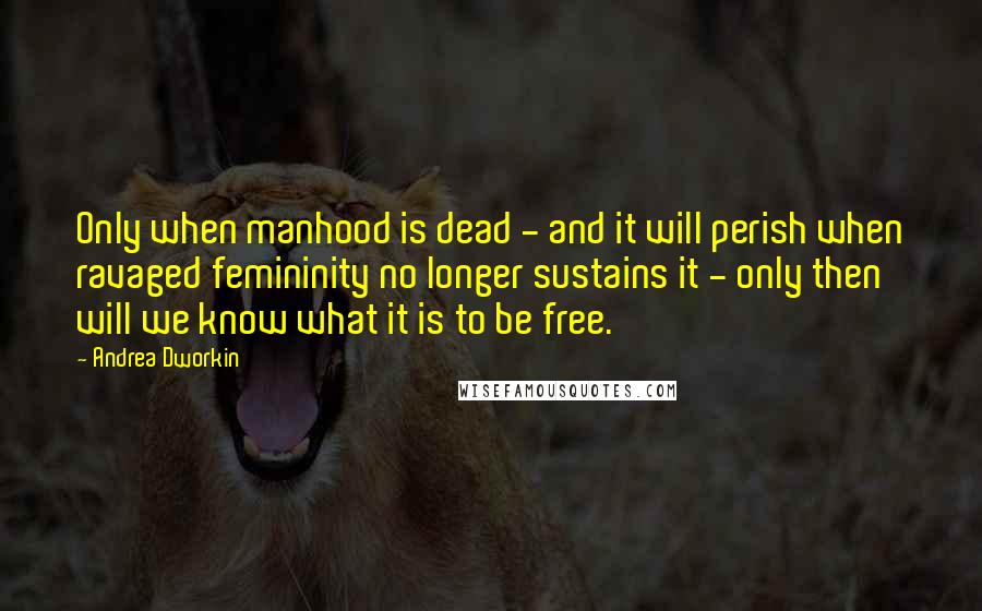 Andrea Dworkin quotes: Only when manhood is dead - and it will perish when ravaged femininity no longer sustains it - only then will we know what it is to be free. Andrea Dworkin quotes: Only when manhood is dead - and it will perish when ravaged femininity no longer sustains it - only then will we know what it is to be free.