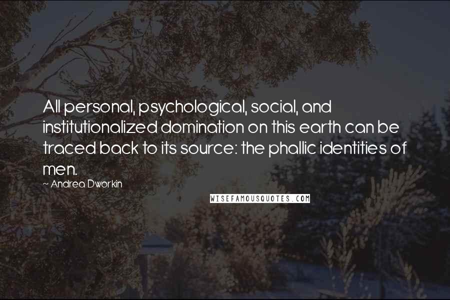 Andrea Dworkin quotes: All personal, psychological, social, and institutionalized domination on this earth can be traced back to its source: the phallic identities of men.