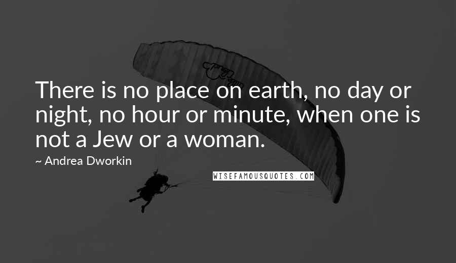 Andrea Dworkin quotes: There is no place on earth, no day or night, no hour or minute, when one is not a Jew or a woman.