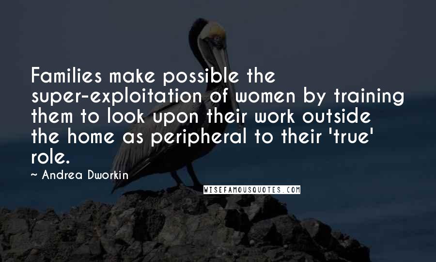 Andrea Dworkin quotes: Families make possible the super-exploitation of women by training them to look upon their work outside the home as peripheral to their 'true' role. Andrea Dworkin quotes: Families make possible the super-exploitation of women by training them to look upon their work outside the home as peripheral to their 'true' role.
