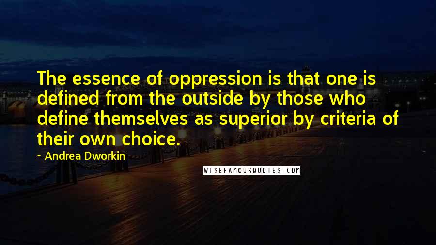 Andrea Dworkin quotes: The essence of oppression is that one is defined from the outside by those who define themselves as superior by criteria of their own choice. Andrea Dworkin quotes: The essence of oppression is that one is defined from the outside by those who define themselves as superior by criteria of their own choice.