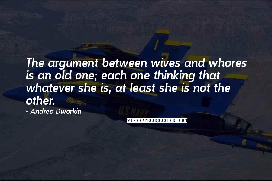 Andrea Dworkin quotes: The argument between wives and whores is an old one; each one thinking that whatever she is, at least she is not the other.