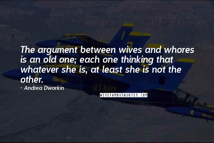 Andrea Dworkin quotes: The argument between wives and whores is an old one; each one thinking that whatever she is, at least she is not the other. Andrea Dworkin quotes: The argument between wives and whores is an old one; each one thinking that whatever she is, at least she is not the other.