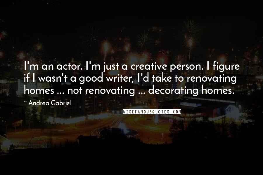 Andrea Gabriel quotes: I'm an actor. I'm just a creative person. I figure if I wasn't a good writer, I'd take to renovating homes ... not renovating ... decorating homes. Andrea Gabriel quotes: I'm an actor. I'm just a creative person. I figure if I wasn't a good writer, I'd take to renovating homes ... not renovating ... decorating homes.