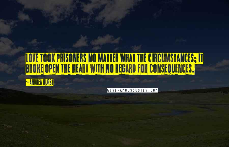 Andrea Hurst quotes: Love took prisoners no matter what the circumstances; it broke open the heart with no regard for consequences.