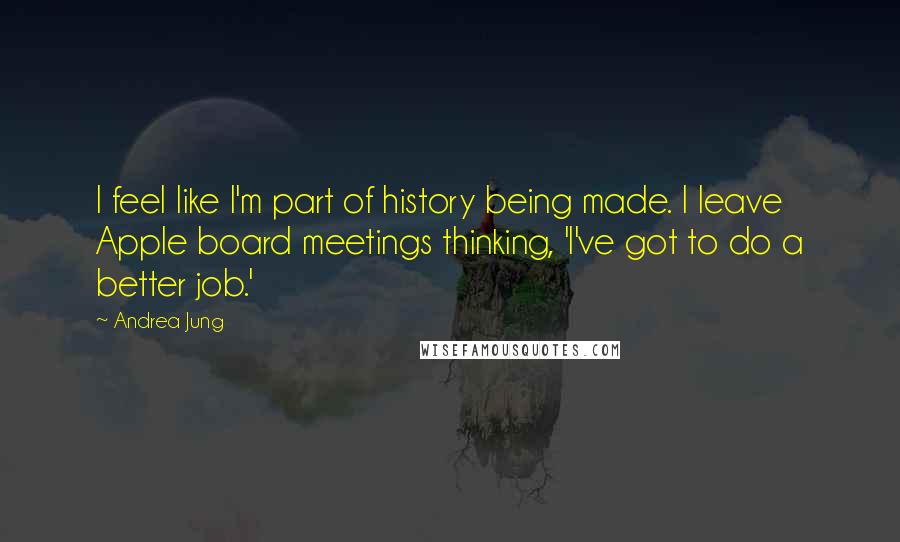 Andrea Jung quotes: I feel like I'm part of history being made. I leave Apple board meetings thinking, 'I've got to do a better job.'