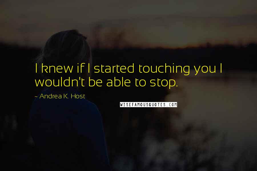 Andrea K. Host quotes: I knew if I started touching you I wouldn't be able to stop.