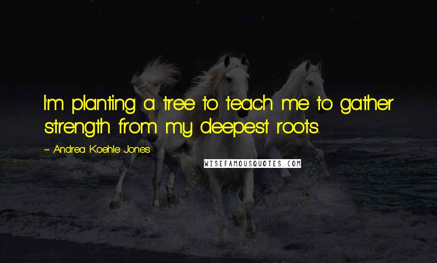 Andrea Koehle Jones quotes: I'm planting a tree to teach me to gather strength from my deepest roots.