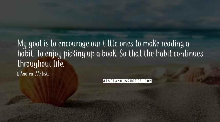 Andrea L'Artiste quotes: My goal is to encourage our little ones to make reading a habit. To enjoy picking up a book. So that the habit continues throughout life. Andrea L'Artiste quotes: My goal is to encourage our little ones to make reading a habit. To enjoy picking up a book. So that the habit continues throughout life.